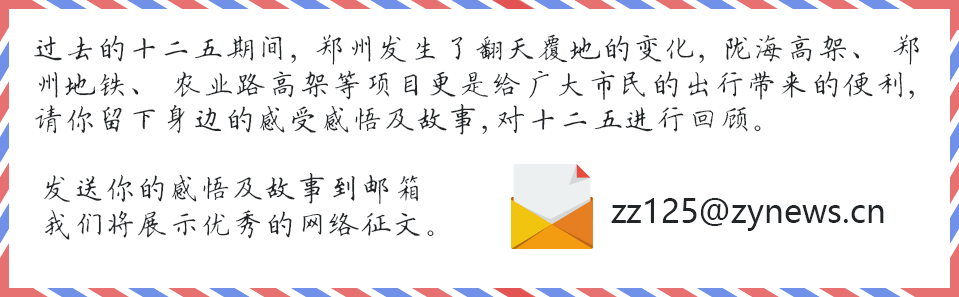 过去的十二五期间，郑州发生了翻天覆地的变化，陇海高架、郑州地铁、农业路高架等项目更是给广大市民的出行带来的便利，请你留下身边的感受感悟及故事，对十二五进行回顾。发送你的感悟及故事到邮箱zz125@zynews.cn我们将展示优秀的网络征文。